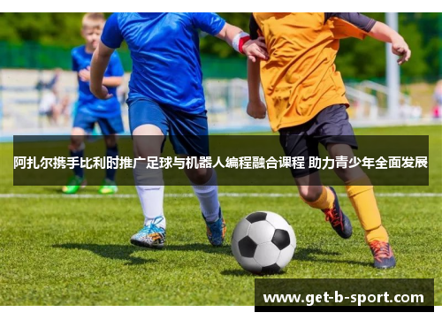 阿扎尔携手比利时推广足球与机器人编程融合课程 助力青少年全面发展