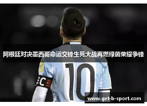 阿根廷对决墨西哥命运交锋生死大战再燃绿茵荣耀争锋
