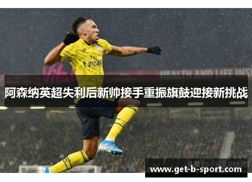 阿森纳英超失利后新帅接手重振旗鼓迎接新挑战