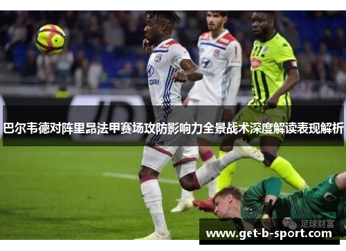 巴尔韦德对阵里昂法甲赛场攻防影响力全景战术深度解读表现解析 巴尔韦德对阵里昂法甲赛场攻防影响力全景战术深度解读表现解析