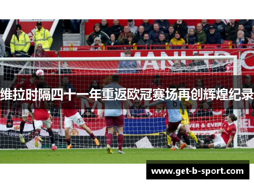 维拉时隔四十一年重返欧冠赛场再创辉煌纪录 维拉时隔四十一年重返欧冠赛场再创辉煌纪录