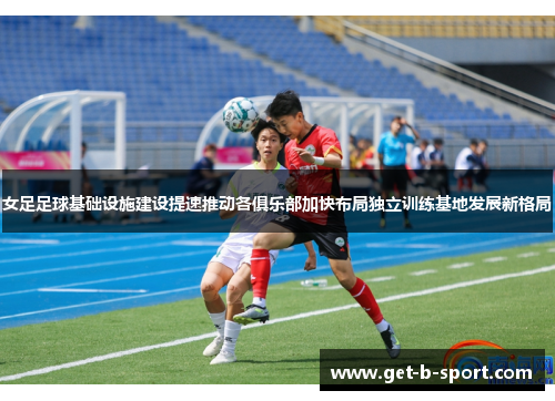 女足足球基础设施建设提速推动各俱乐部加快布局独立训练基地发展新格局