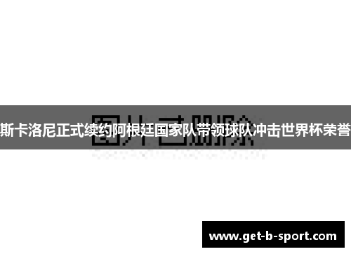 斯卡洛尼正式续约阿根廷国家队带领球队冲击世界杯荣誉